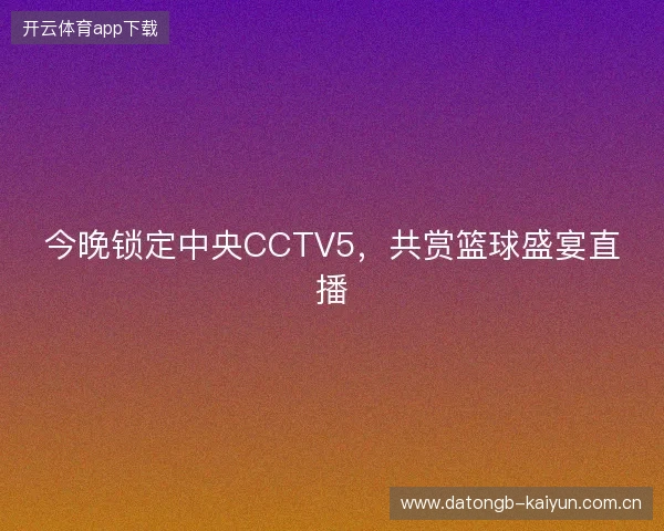 今晚锁定中央CCTV5，共赏篮球盛宴直播