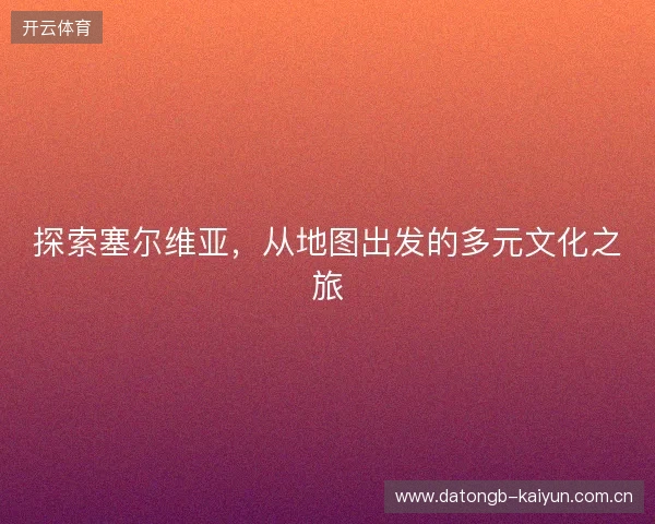 探索塞尔维亚,从地图出发的多元文化之旅 探索塞尔维亚,从地图出发的多元文化之旅